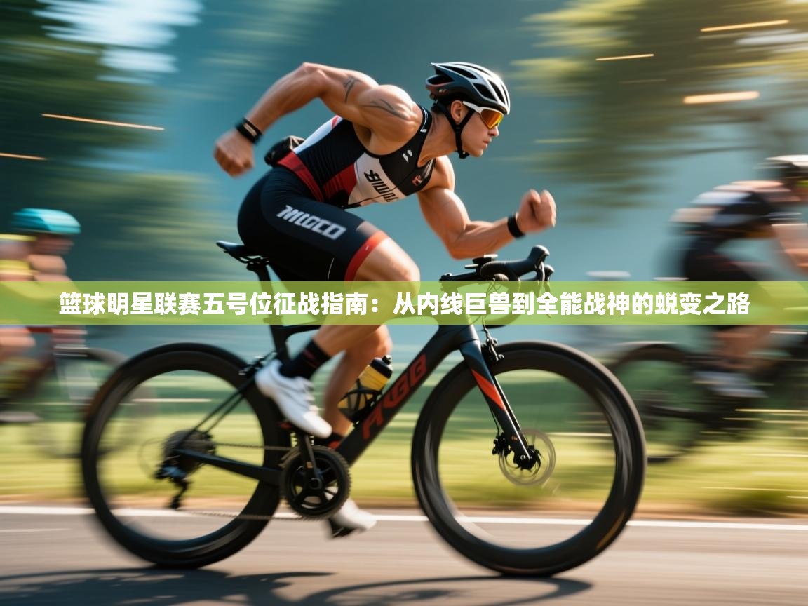 篮球明星联赛五号位征战指南:从内线巨兽到全能战神的蜕变之路 第2张